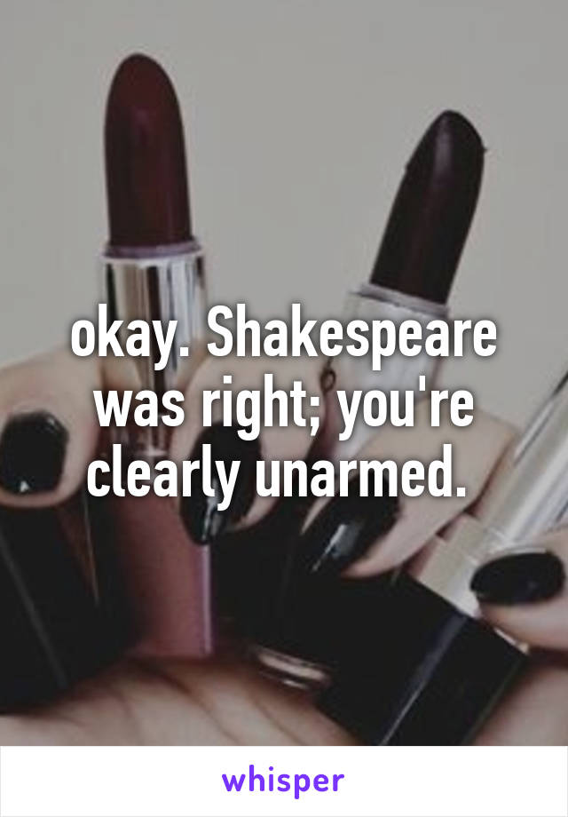 okay. Shakespeare was right; you're clearly unarmed. 