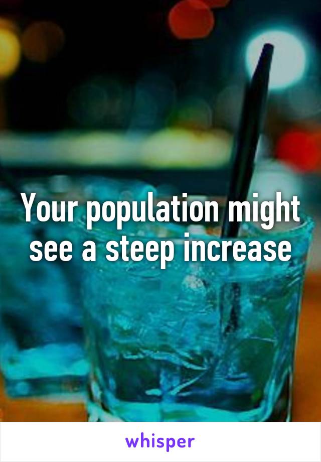 Your population might see a steep increase