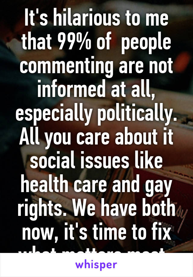 It's hilarious to me that 99% of  people commenting are not informed at all, especially politically. All you care about it social issues like health care and gay rights. We have both now, it's time to fix what matters most. 