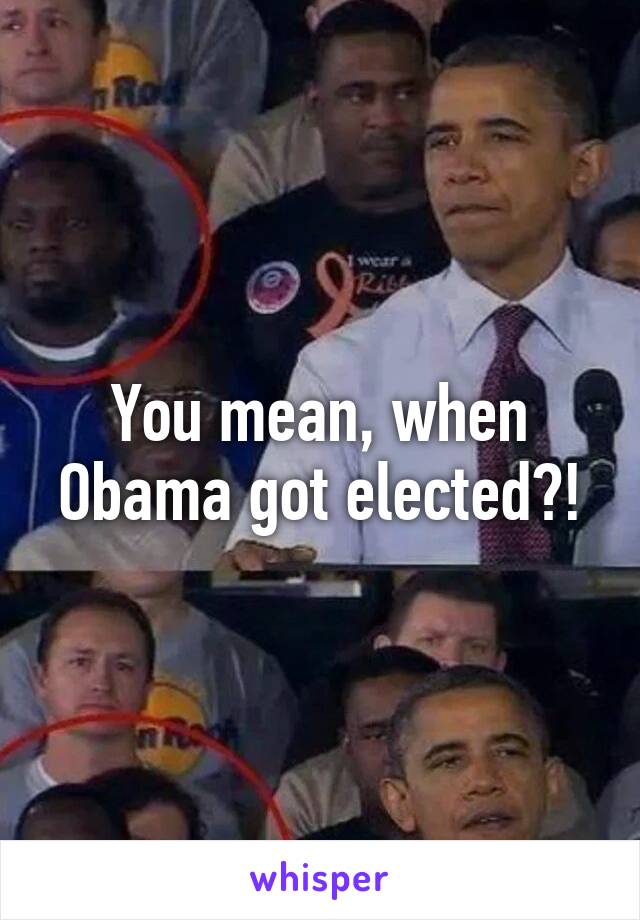 You mean, when Obama got elected?!