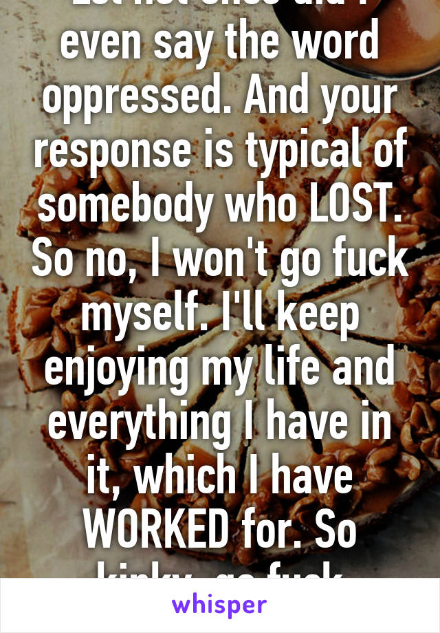 Lol not once did I even say the word oppressed. And your response is typical of somebody who LOST. So no, I won't go fuck myself. I'll keep enjoying my life and everything I have in it, which I have WORKED for. So kinky, go fuck YOURSELF. 