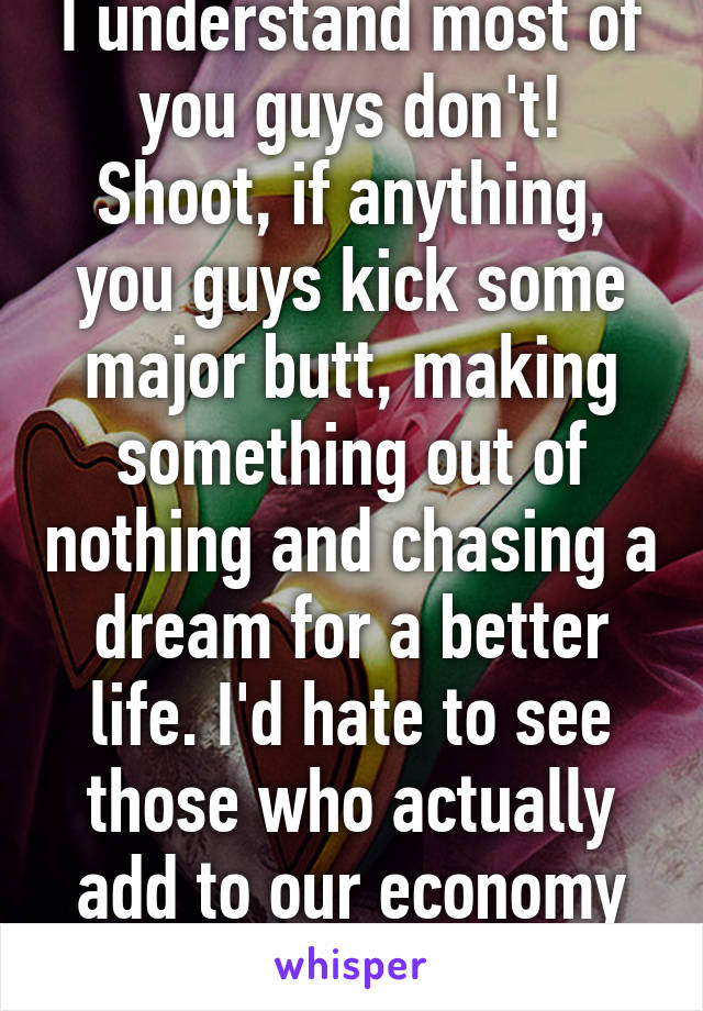 I understand most of you guys don't! Shoot, if anything, you guys kick some major butt, making something out of nothing and chasing a dream for a better life. I'd hate to see those who actually add to our economy be deported.