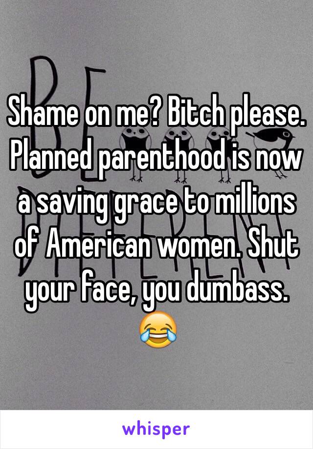 Shame on me? Bitch please. Planned parenthood is now a saving grace to millions of American women. Shut your face, you dumbass. 😂