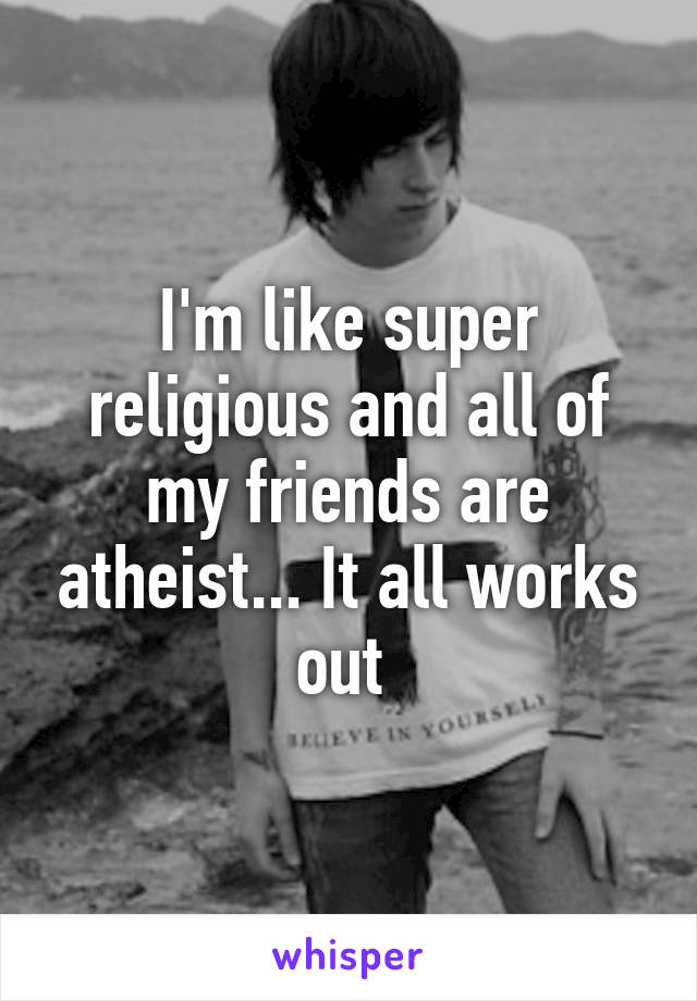 I'm like super religious and all of my friends are atheist... It all works out 