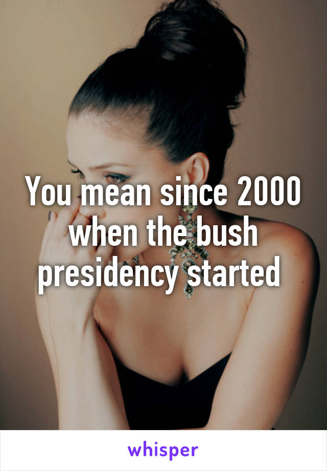 You mean since 2000 when the bush presidency started 