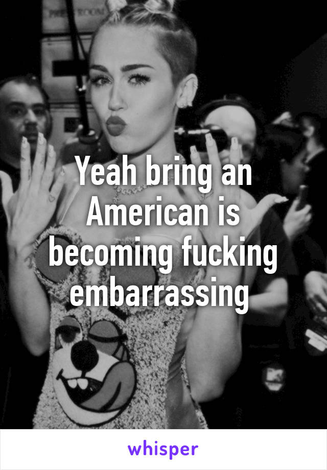 Yeah bring an American is becoming fucking embarrassing 