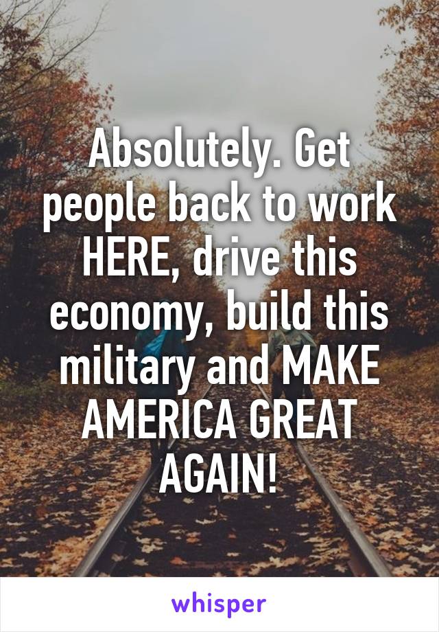 Absolutely. Get people back to work HERE, drive this economy, build this military and MAKE AMERICA GREAT AGAIN!