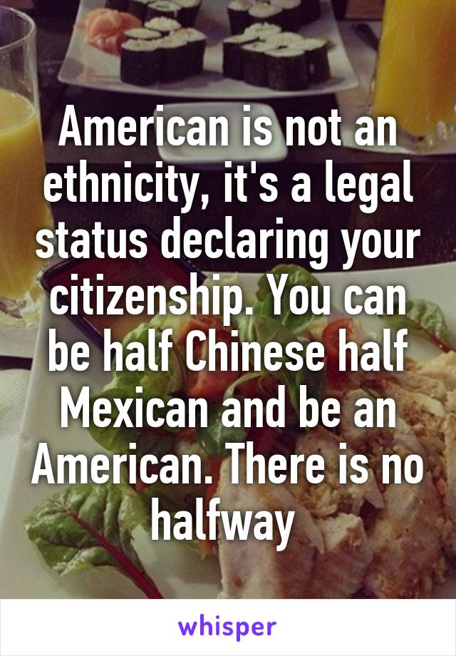 American is not an ethnicity, it's a legal status declaring your citizenship. You can be half Chinese half Mexican and be an American. There is no halfway 