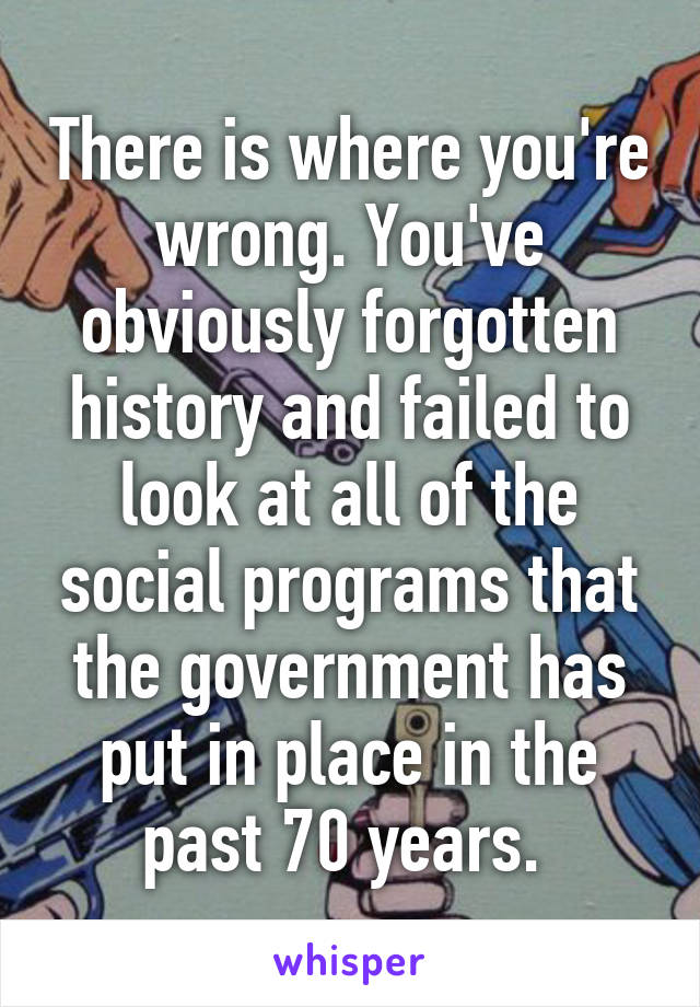 There is where you're wrong. You've obviously forgotten history and failed to look at all of the social programs that the government has put in place in the past 70 years. 