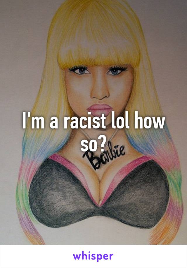 I'm a racist lol how so?