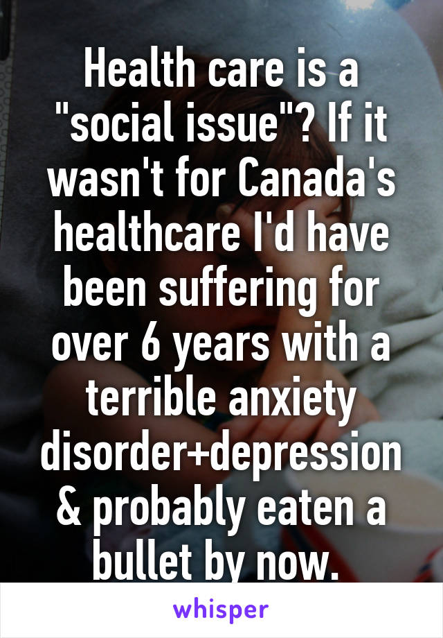 Health care is a "social issue"? If it wasn't for Canada's healthcare I'd have been suffering for over 6 years with a terrible anxiety disorder+depression & probably eaten a bullet by now. 