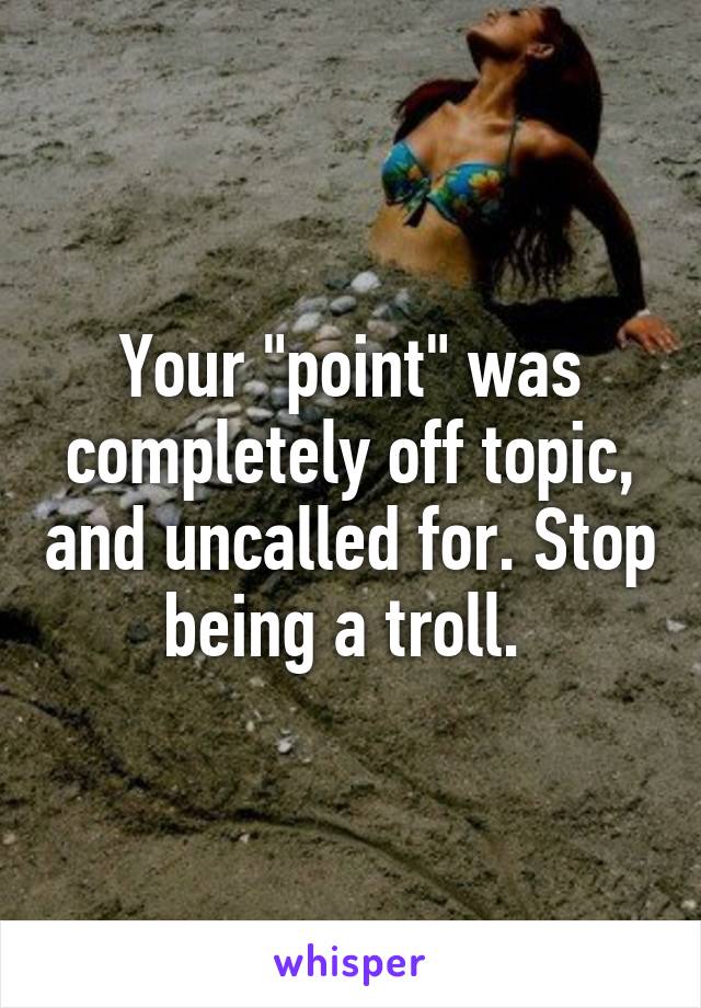 Your "point" was completely off topic, and uncalled for. Stop being a troll. 