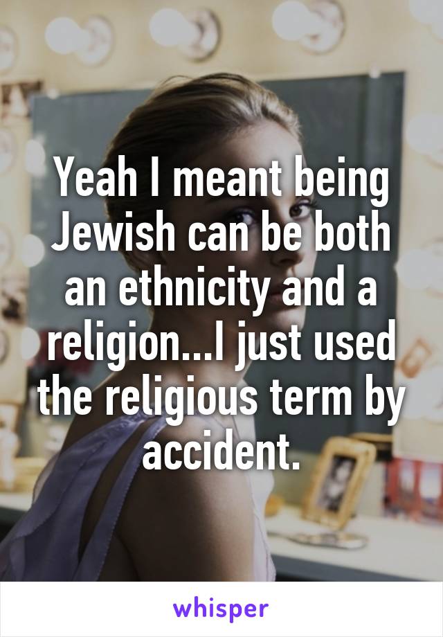 Yeah I meant being Jewish can be both an ethnicity and a religion...I just used the religious term by accident.