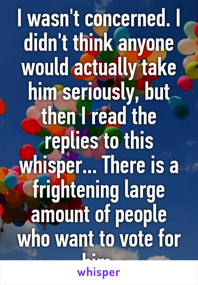 I wasn't concerned. I didn't think anyone would actually take him seriously, but then I read the replies to this whisper... There is a frightening large amount of people who want to vote for him.