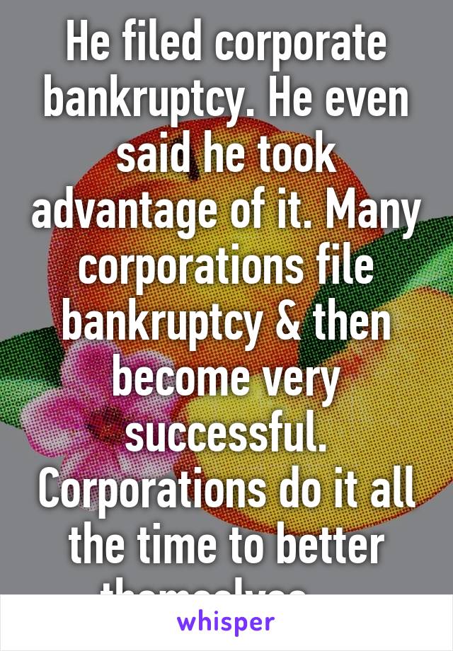 He filed corporate bankruptcy. He even said he took advantage of it. Many corporations file bankruptcy & then become very successful. Corporations do it all the time to better themselves....