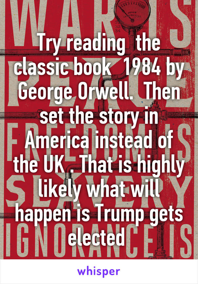 Try reading  the classic book  1984 by George Orwell.  Then set the story in America instead of the UK . That is highly likely what will happen is Trump gets elected 