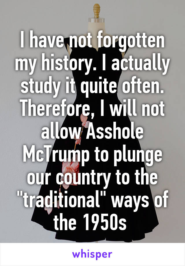 I have not forgotten my history. I actually study it quite often. Therefore, I will not allow Asshole McTrump to plunge our country to the "traditional" ways of the 1950s 