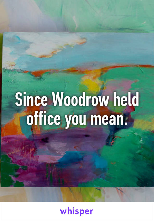 Since Woodrow held office you mean.