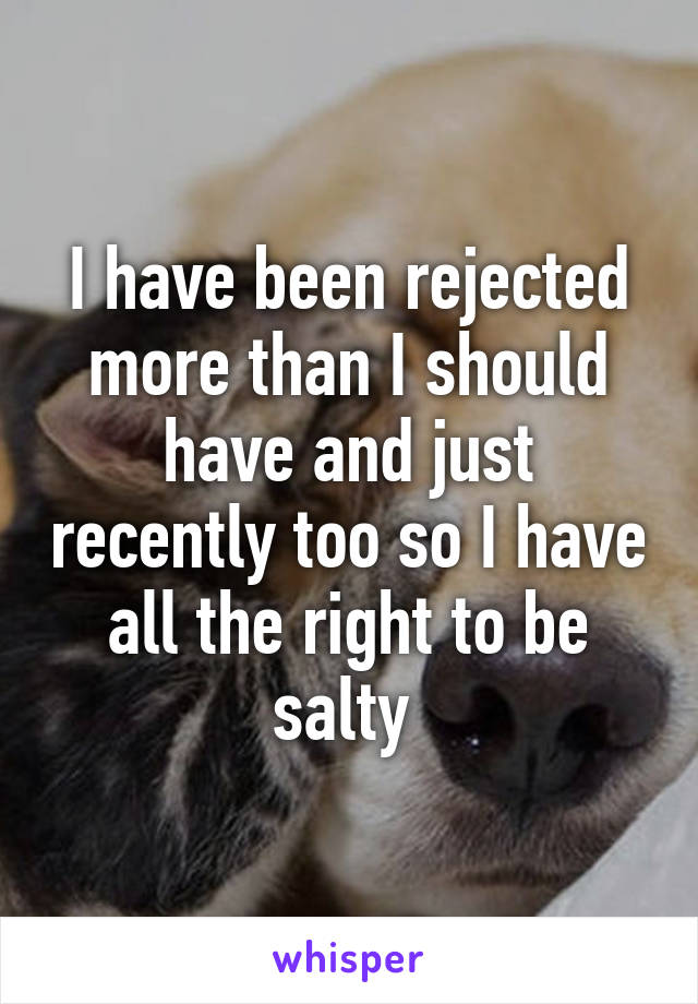 I have been rejected more than I should have and just recently too so I have all the right to be salty 