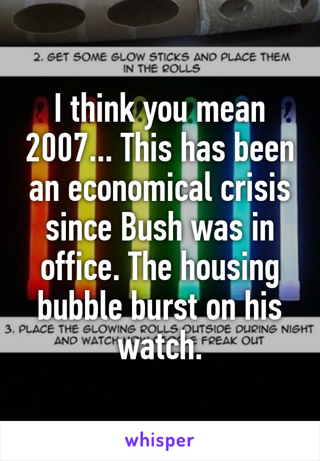 I think you mean 2007... This has been an economical crisis since Bush was in office. The housing bubble burst on his watch.