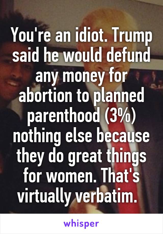 You're an idiot. Trump said he would defund any money for abortion to planned parenthood (3%) nothing else because they do great things for women. That's virtually verbatim.  