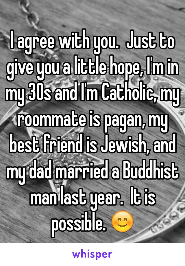 I agree with you.  Just to give you a little hope, I'm in my 30s and I'm Catholic, my roommate is pagan, my best friend is Jewish, and my dad married a Buddhist man last year.  It is possible. 😊