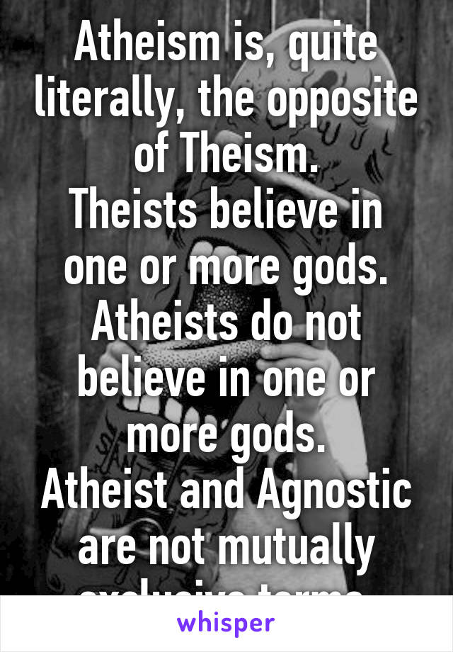 Atheism is, quite literally, the opposite of Theism.
Theists believe in one or more gods.
Atheists do not believe in one or more gods.
Atheist and Agnostic are not mutually exclusive terms.