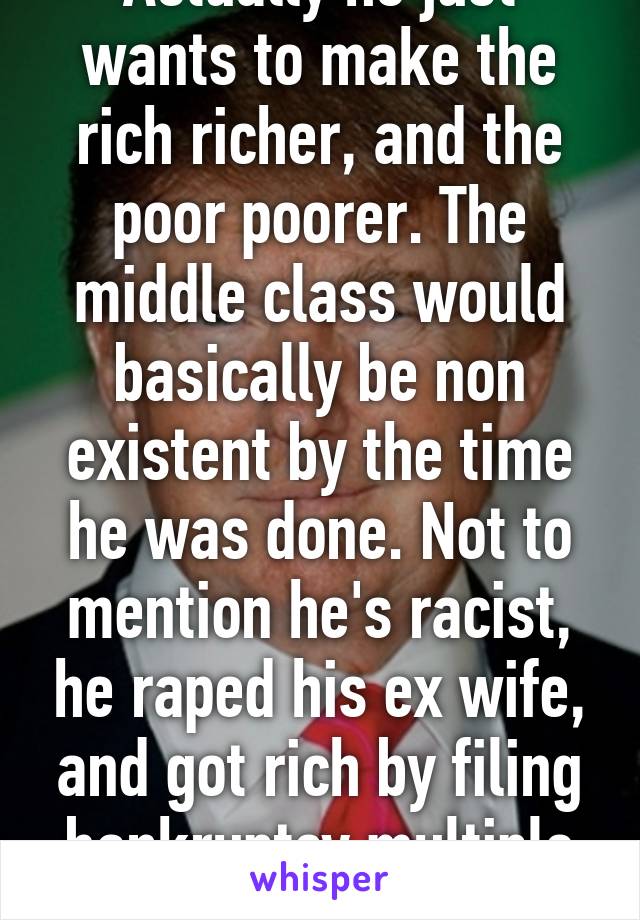 Actually he just wants to make the rich richer, and the poor poorer. The middle class would basically be non existent by the time he was done. Not to mention he's racist, he raped his ex wife, and got rich by filing bankruptcy multiple times... 