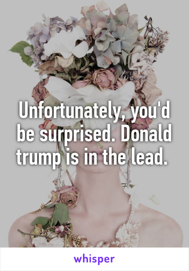 Unfortunately, you'd be surprised. Donald trump is in the lead. 