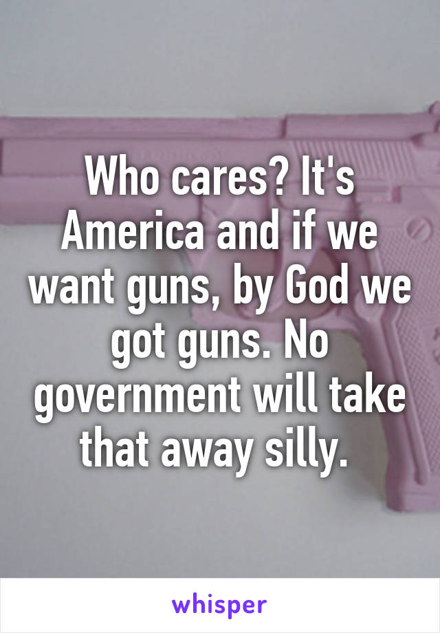 Who cares? It's America and if we want guns, by God we got guns. No government will take that away silly. 