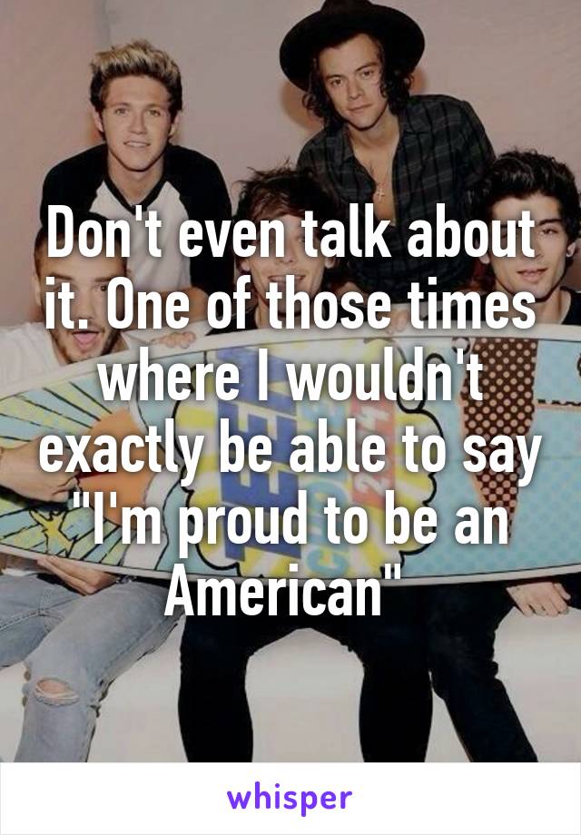 Don't even talk about it. One of those times where I wouldn't exactly be able to say "I'm proud to be an American" 