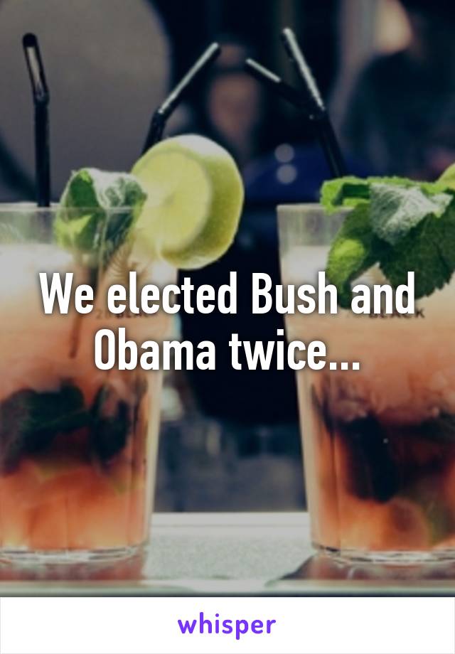 We elected Bush and Obama twice...