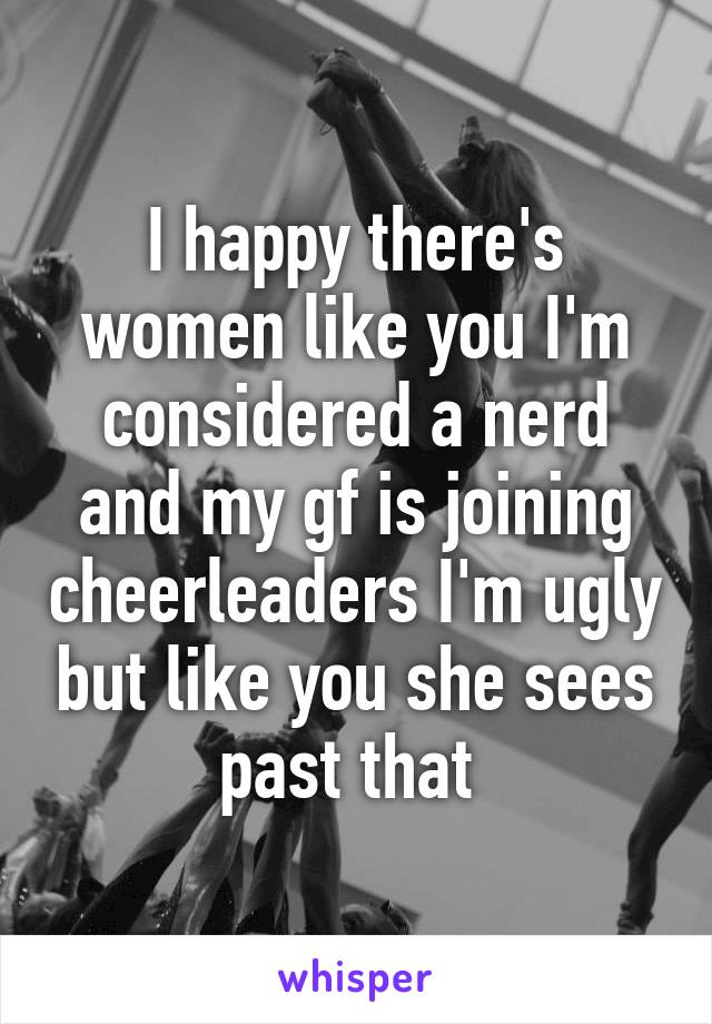 I happy there's women like you I'm considered a nerd and my gf is joining cheerleaders I'm ugly but like you she sees past that 
