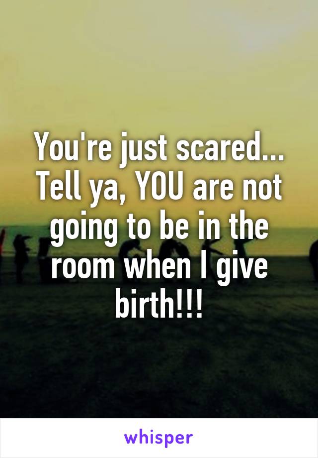 You're just scared... Tell ya, YOU are not going to be in the room when I give birth!!!