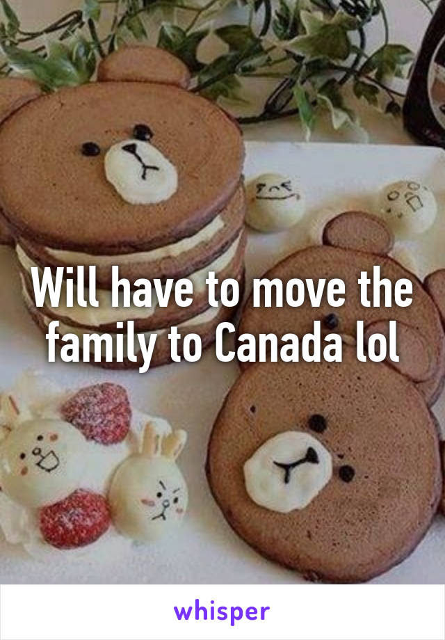 Will have to move the family to Canada lol