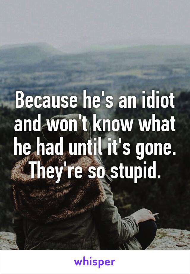 Because he's an idiot and won't know what he had until it's gone. They're so stupid.