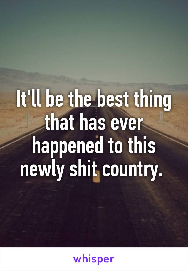 It'll be the best thing that has ever happened to this newly shit country. 