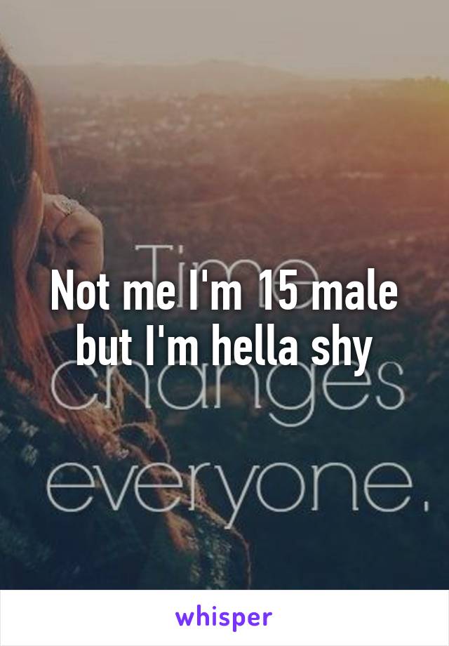 Not me I'm 15 male but I'm hella shy