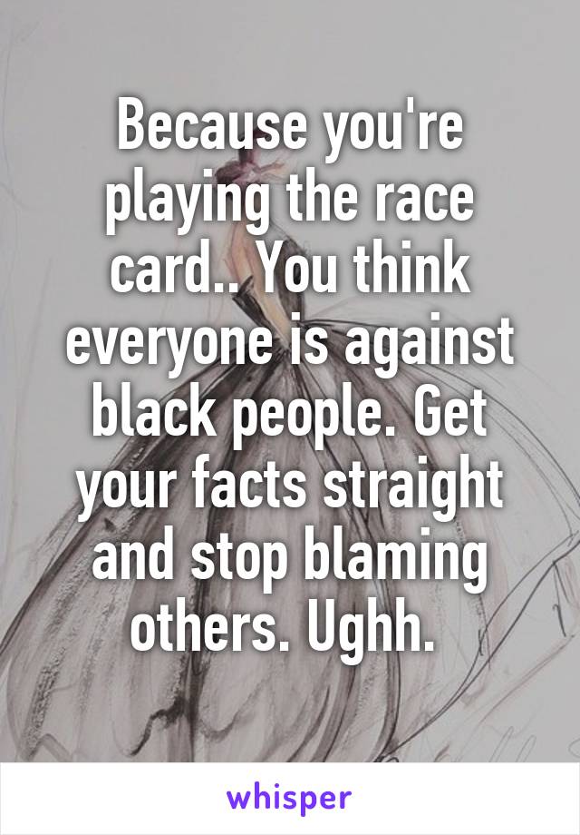 Because you're playing the race card.. You think everyone is against black people. Get your facts straight and stop blaming others. Ughh. 
