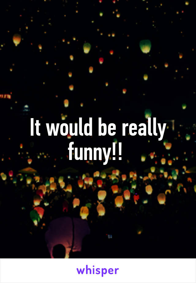 It would be really funny!! 