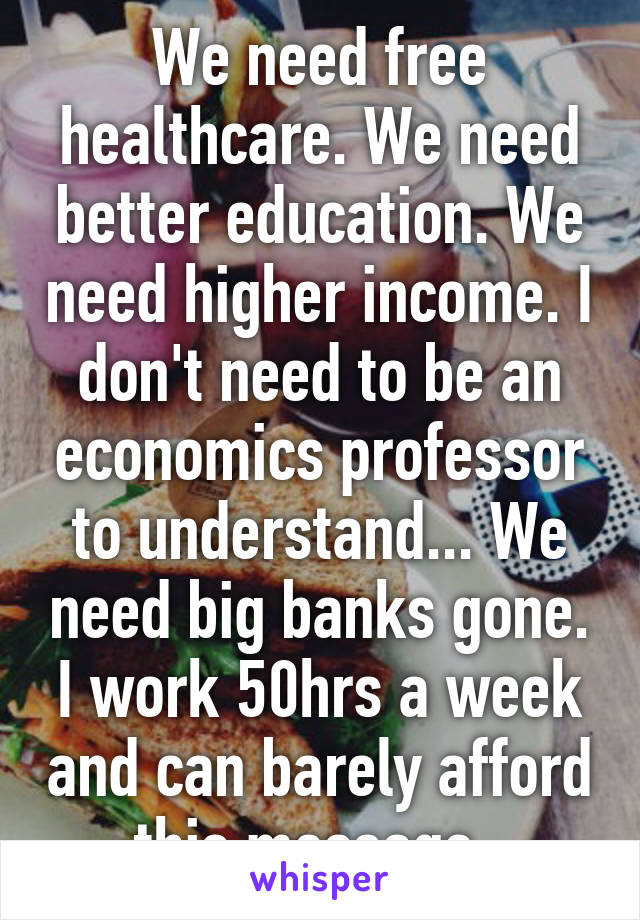 We need free healthcare. We need better education. We need higher income. I don't need to be an economics professor to understand... We need big banks gone. I work 50hrs a week and can barely afford this message..