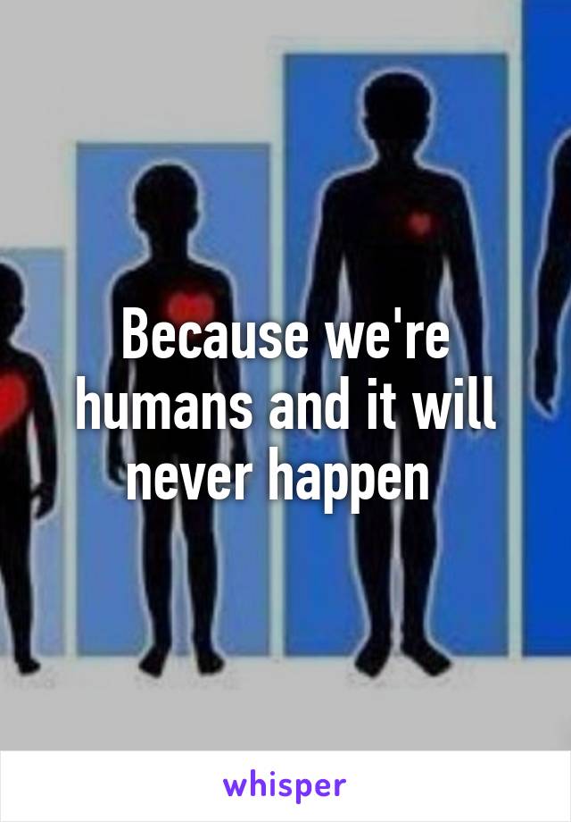 Because we're humans and it will never happen 