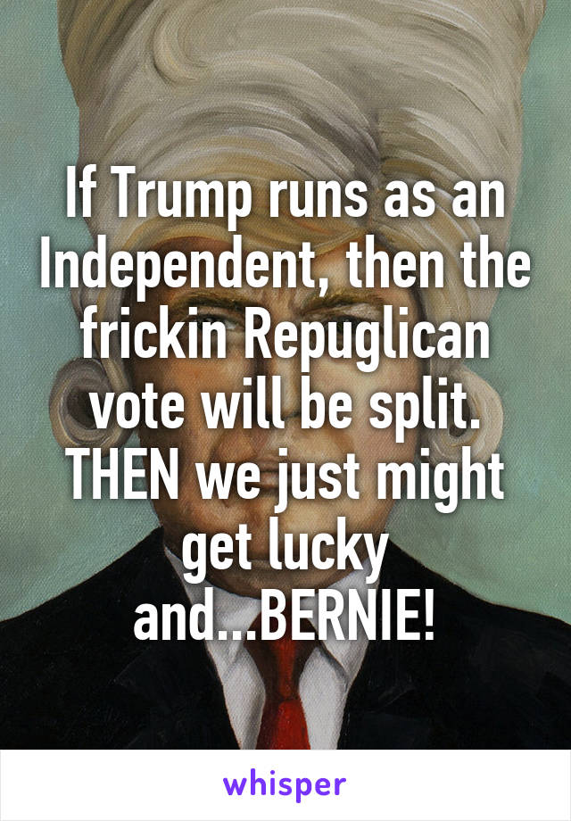 If Trump runs as an Independent, then the frickin Repuglican vote will be split. THEN we just might get lucky and...BERNIE!