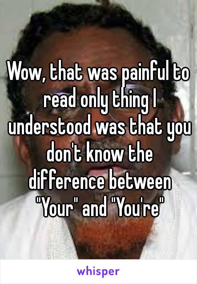 Wow, that was painful to read only thing I understood was that you don't know the difference between "Your" and "You're"