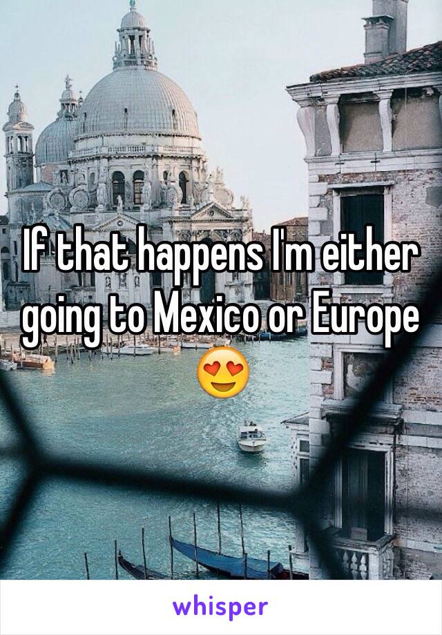 If that happens I'm either going to Mexico or Europe 😍