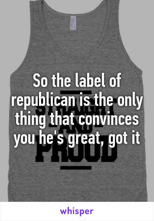 So the label of republican is the only thing that convinces you he's great, got it