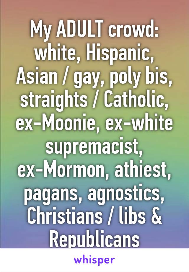  My ADULT crowd: 
white, Hispanic, Asian / gay, poly bis, straights / Catholic, ex-Moonie, ex-white supremacist, ex-Mormon, athiest, pagans, agnostics, Christians / libs & Republicans