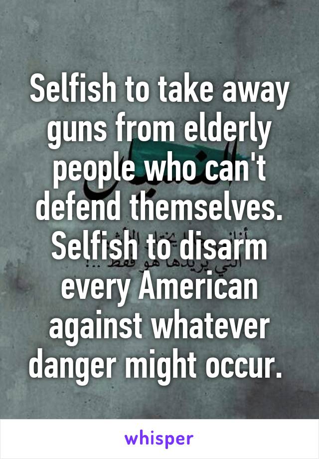 Selfish to take away guns from elderly people who can't defend themselves. Selfish to disarm every American against whatever danger might occur. 