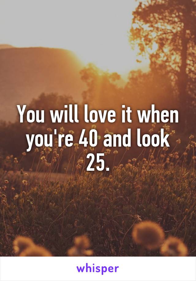 You will love it when you're 40 and look 25.