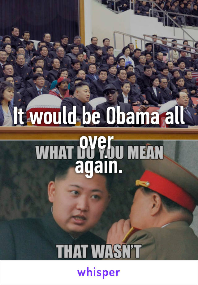 It would be Obama all over 
again.